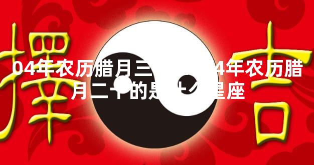 04年农历腊月三十 2004年农历腊月二十的是什么星座